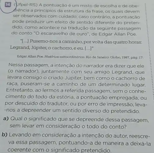 14 (Ufpel-RS) A pontuação é um misto de escolha e de obe-
diencia a principios da estrutura da frase, os quais devem
ser observados com cuidado; caso contrário, a pontuação
pode produzir um efeito de sentido diferente do preten-
dido, como acontece na tradução da seguinte passagem
do conto "O escaravelho de ouro ", de Edgar Allan Poe.
T...] Pusemo-nosa caminho,por volta das quatro horas:
Legrand, Júpiter, o cachorro, e eu. [ldots ]''
Edgar Allan Poe. Histórias extraordinárias. Rio de Janeiro: Globo, 1987, pág 17.
Nessa passagem ,a intenção do narrador era dizer que ele
(o narrador)), juntamente com seu amigo Legrand, que
levara consigo o criado Júpiter bem como o cachorro de
raça, puseram-se a caminho de um determinado lugar.
Entretanto, ao lermos a referida passagem, sem o conhe-
cimento do todo da estória, a pontuação empregada, ou
por descuido do tradutor, ou por erro de impressão, leva-
-nos a depreender um sentido diverso do pretendido.
a) Qual 0 significado que se depreende dessa passagem,
sem levar em consideração o todo do conto?
b) Levando em consideração a intenção do autor, reescre-
va essa passagem pontuando-a de maneira a deixá-la
coerente com o significado pretendido.