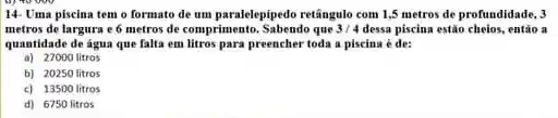 14- Uma piscina tem o formato de um paralelepipedo retângulo com 1,5 metros de profundidade, 3
metros de largura e 6 metros de comprimento Sabendo que 3/4 dessa piscina estão cheios.entǎo a
quantidade de agua que falta em litros para preencher toda a piscina é de:
a) 27000 litros
b) 20250 litros
c) 13500 litros
d) 6750 litros