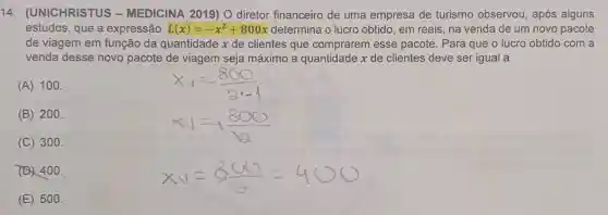 14 . (UNICHRISTUS -MEDICINA 2019)O diretor financeiro de uma empresa de turismo observou, após alguns
estudos, que a expressão L(x)=-x^2+800x determina o lucro obtido, em reais, na venda de um novo pacote
de viagem em função da quantidade x de clientes que comprarem esse pacote. Para que o lucro obtido com a
venda desse novo pacote de viagem seja máximo a quantidade x de clientes deve ser igual a
(A) 100.
(B) 200.
(C) 300.
(D) 400.
(E) 500.