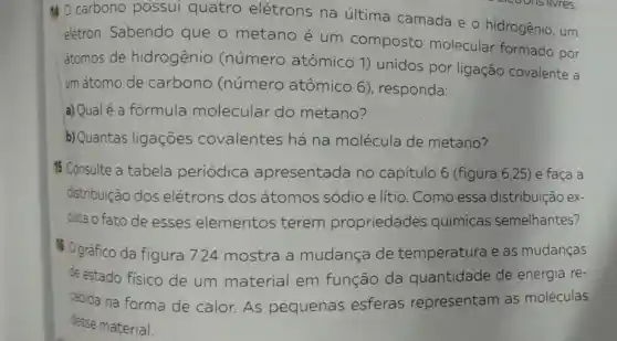 140 carbono possui quatro elétrons na última camada e o hidrogênio, um
elétron Sabendo que o metano é um composto molecular formado por
átomos de hidrogênio (número atômico 1)unidos por ligação covalente a
um átomo de carbono (número atômico 6)responda:
a) Qualé a formula molecular do metano?
b) Quantas ligaçōes covalentes há na molécula de metano?
 Consulte a tabela periódica apresentada no capítulo 6 (figura 6.25) e faça a
distribuição dos elétrons dos átomos sódio e lítio . Como essa distribuição ex-
plica o fato de esses elementos terem propriedades químicas semelhantes?
#0 gráfico da figura 7.24 mostra a mudança de temperatura e as mudanças
de estado fisico de um material em função da quantidade de energia re-
cebida na forma de calor. As pequenas esferas representam as moléculas
desse material.