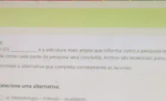 1)
4(0) __ é a estrutura mais ampla que informa como a pesquisa s
e como cada parte da pesquisa será concluida Ambos sao essencian para
Assinale a alternativa que completa corretamente as lacunas:
Selecione uma alternativa:
a) Metodologia-método - qualidade.