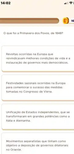 14:02
que foi a Primavera dos Povos, de 1848?
Revoltas ocorridas na Europa que
reivindicavam melhores condições de vida e a
instauração de governos mais democráticos.
Festividades sazonais ocorridas na Europa
para comemorar o sucesso das medidas
tomadas no Congresso de Viena.
Unificação de Estados independentes, que se
transformaram em grandes potências como a
Itália e Alemanha.
Movimentos separatistas que tinham como
objetivo a deposição de governos ditatoriais
no Oriente.