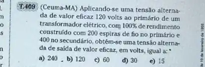 1.409
(Ceuma-MA) Aplicando-se uma tensão alterna-
da de valor eficaz 120 volts ao primário de um
transformador elétrico, com 100%  de rendimento
construido com 200 espiras de fio no primário e
400 no secundário, obtém-se uma tensão alterna-
da de saída de valor eficaz, em volts , igual a:
a) 240 . b) 120 c) 60 d) 30 e) 15