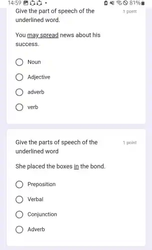 14:59 is
Give the part of speech of the
underlined word.
You may.spread news about his
success.
Noun
Adjective
adverb
verb
Give the parts of speech of the
underlined word
She placed the boxes in the bond.
Preposition
Verbal
Conjunction
Adverb
181%
1 point
1 point