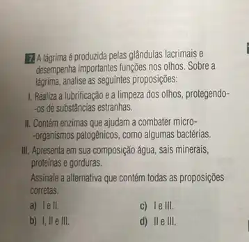 14.Agrima éprodurida pelas glândulas lacrimais e
desempenha importantes funções nos olhos. Sobre a
lágrima, analise as seguintes proposições:
1. Realiza a lubrificação e a limpeza dos olhos, protegendo-
-os de substâncias estranhas.
II. Contém enzimas que ajudam a combater micro-
-organismos patogênicos, como algumas bactérias.
III. Apresenta em sua composição água, sais minerais,
proteínas e gorduras.
Assinale a alternativa que contém todas as proposições
corretas.
a) Ie II.	C) leIII.
b) I, IIe III.	d) IIe III.