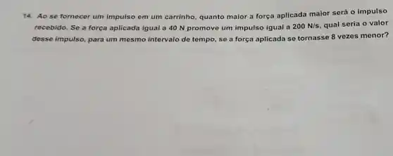 14.Ao se fornecer um impulso em um carrinho , quanto maior a força aplicada maior será o impulso
recebido. Se a força aplicada igual a 40 N promove um impulso igual a 200N/s qual seria o valor
desse impulso , para um mesmo intervalo de tempo, se a força aplicada se tornasse 8 vezes menor?