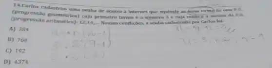 14.Carlos cadastrou uma senha de acesso à internet que equivale ao nono termo de uma P.G.
(progressão aritmética):
12,14,ldots 	condições, a senha cadastrada por Carlos foi:
(progressão geométrica)cujo primeiro termo é o número 3 e cuja razǎo)é a mesma da P.A.
A) 384
B) 768
C) 192
D) 4374