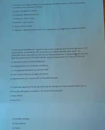 14-Dentre as citadas assinale a alternativa que contenha apenas as fontes de energia
renováveis mais utilizadas no Brasil:
a) Solar, hidrelétrica e eolica
b) Hidráulica, lenha e biomassa.
c) Hidráulica, xisto e solar
d) Petróleo, solar e lenha
e) Alcool, eólica e solar.
cão do espaço mundial.
15-Aponte a importância dos meios de transportes
na integração
16-Em usinas hidrelétricas,queda d'água move turbinas que acionam geradores. Em
usinas eólicas, os geradores sao acionados por hélices movidas pelo vento. Na
conversão direta solar -elétrica são células fotovoltaicas que produzem tensão elétrica.
Além de todos produzirem eletricidade, esses processos têm em comum o fato de:
a) não provocarem impacto ambiental.
b) independerem de condições climáticas.
c) a energia gerada poder ser armazenada
d) utilizarem fontes de energia renováveis.
e) dependerem das reservas de combustiveis fosseis.
17-Qual das seguintes fontes de produção de energia é a mais recomendável para a
diminuição dos gases causadores do aquecimento global?
a) Óleo diesel.
b) Gasolina
c) Carvão mineral.
d) Gás natural.
e) Vento.