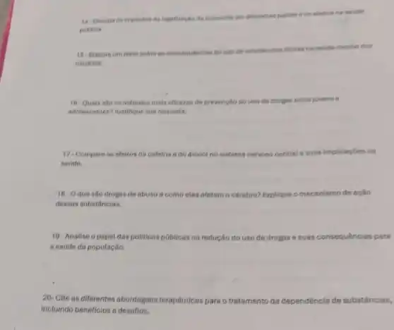 14-Discute os impoctos de tegatizagão de maconha em diferentes palses e os efertos no solidn
poblica
16- Elabore um terto sobre as consequencias do uso de substincias ilicitas na sadde mental dos
usudrios.
16- Quais salo es métodos mais eficezes de prevenglio so use de drogas entre jovens e
adolescentes? Justifique sua resposta.
17. Compare os ofeitos da cafeina e do alcool no sistems nervoso central e suas implicagbes na
saude.
18- Oquesio drogs de abuso 6 como elas afetam o cérsbro? Explique o mecanismo de ação
dessas substâncias.
19-Analise o papel das politicas públicas na redução do uso de drogas e suas consequências para
a sadde da população.
20- Cite as diferentes abordagens terapéuticas para o tratamento da dependéncia de substâncias,
incluindo beneficios e desafios.