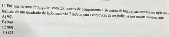 14.Em um terreno retangular com 25 metros de comprimento e 36 metros de largura, será separada uma regiǎo com o
formato de um quadrado de lado medindo 7 metros para a construção de um jardim. A área restante do terreno mede:
A) 951
B) 949
C) 900
D) 851