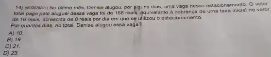 14)(M00078201)No último mês Denise alugou,por alguns dias , uma vaga nesse estacionamento O valor
total pago pelo aluguel dessa vaga foi de 168 reais equivalente cobrance de uma taxa no valor
de 16 reais acrescida de 8 reais por dia em que se utilizou o estacionamento.
Por quantos dias,no total Denise alugou essa vaga?
A) 10
B) 19.
C) 21.
D) 23