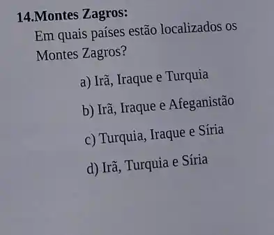 14.Montes Zagros:
Em quais países estão localizados os
Montes Zagros?
a) Irã, Iraque e Turquia
b) Irã, Iraque e Afeganistão
c) Turquia, Iraque e Síria
d) Irã, Turquia e Síria