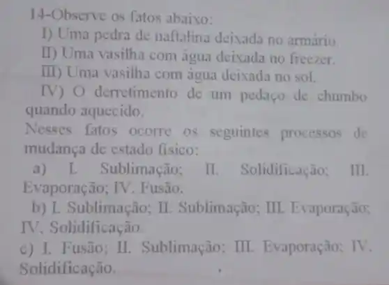 14-Observe os fatos abaixo:
I) Uma pedra de naftalina deixada no armário.
II) Uma vasilha com água deixada no freezer.
III) Uma vasilha com água deixada no sol.
IV) O derretimento de um pedaço de chumbo
quando aquecido.
Nesses fatos ocorre os seguintes processos de
mudança de estado fisico:
a) I Sublimação; II. Solidificação . III.
Evaporação; IV. F usão.
b) I. Sublimação:II. Sublimação; III . Evaporação;
IV. Solidificação.
c) I. Fusão; II . Sublimação; III . Evaporação; IV.