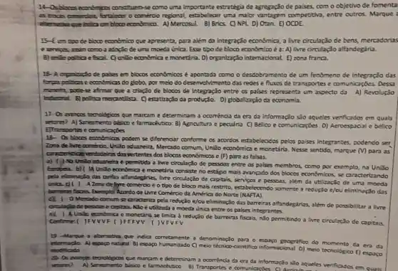 14-Osdores economicos constituen-se como uma importante estrategia de agregação de palses, com o objetivo de fomenta
as troces comedia's fortaleser o comerdo regional, estabelecer uma malor vantagem competitio, entre outros Marque :
bloco econdmico. A)Mercosul. B) Brics. C)NPL D) Otan. E)OCDE.
blooo economico que apresenta, para além da Integração econômica, a livre circulação de bens.mercadorias
e services assin como a adorão de uma moeda única. Esse tipo de bloco económico é a: A) livre circulação alfandegária.
fisal. C) unto economica emonetána. D) organização internacional E) zona franca.
parses em blocos econdmioos é apontada como o desdobramento de um fenomeno de Integração das
forps polities eecendmicas do globo, por meio do desenvolvimento das redes e fluxos de transportes e comunicaçoes. Dexa
mancha, pode-se afrmar que a criação de blocos de Integração entre os palses representa um aspecto da A) Revolução
Industrial B) politica mercantilista. C) estatização da produção. D)globalização dz economia.
17- Os avenpos teonologices que marcam e determinan a ocomència da era da informação sẻo aqueles verificados em quals
setores? A) Saneamento básico e farmaceutico: B)Agricultura e pecuária C)Belico e comunicaçóes D)Aeroespadal e belico
E)Trassportes e comunicapies
18- 05 bloces economicas podem se diferenciar conforme os acordos estabelecidos pelos palses integrantes, podendo ser
Zona de line coméroo UnGo aduaneira, Mercado comum, Unão econômica e moretária. Nesse sentida marque (M) para as
conderistion vertadeiras disvertentes dos blocos economicas e (F) para as falsas.
a) ( ) Na Unilo adumetra e permitida a live dirculação de pessoas entre as palses membros como por exemplo, na Unilio
economica e monetária consiste no estágo mais avançado dos blocos economicos,se caractertrando
pela elesinação dzs taritas alfendegiritas, livre orculação de capitals, servicos e pesseas, alêm da utilização de uma moeda
(niac) ( ) A Zona de hyre comérdo é o tipo de blaco mais restrito, estabelecendo somente a redução e/ou eliminação das
barreins fiscaks, Exemplo Acordo de Livre Comércio da America do Norte (NAFTA).
1 oMercado comum se daraderiza pela redução e/ov eliminação das barreiras alfandegarias, além de possibilitar a livre
dradoplode pessase capitals. NGo é vtilizada a moeda unica entre os paises integrentes.
eX ) A Unilo economica e monetina se Emita à redução de barreiras fiscais, nJo permitindo a livre circulação de capitais
comforme: ( JFVVVF ( )FFF FVFV
19 -Marque a alternatio que indica corretamente a denominação para o geografico do momento da era da
A) espogo natural B)espago humanizado C) melo tecnloo-cientifioo informacional D) meto tecnologico E) espaco modificado
que marcam e determinam a ocoméncia da era da informação sJo aqueles verificades em quals setores? A) Smeamento bision e (armoceutico
B) Transportes e comunicacties CLArriquin