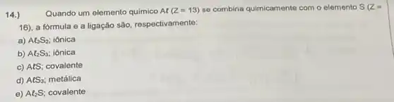 14.)
Quando um elemento quimico Al(Z=13) se combina quimicamente com o elemento S(Z=
16), a fórmula e a ligação são, respectivamente:
a) Al_(3)S_(2) iônica
b) Al_(2)S_(3) iônica
c) AtS; covalente
d) AlS_(3) metálica
e) Al_(2)S covalente