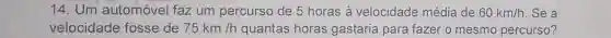 14.Um automóvel faz um percurso de 5 horas à velocidade média de 60km/h . Se a
velocidade fosse de 75km/h quantas horas gastaria para fazer o mesmo percurso?