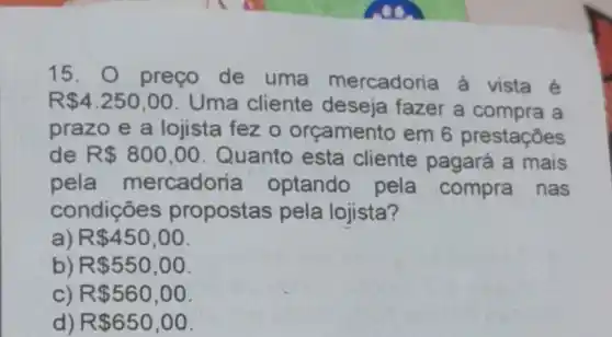 15. 0 preço de uma mercadoria a vista é
R 4.250,00 Uma cliente deseja fazer a compra a
prazo e a lojista fez 0 orçamento em 6 prestaçōes
de R 800,00 . Quanto esta cliente pagará a mais
pela mercadoria optando pela compra nas
condições propostas pela lojista?
a) R 450,00
b) R 550,00
R 560,00
d) R 650,00