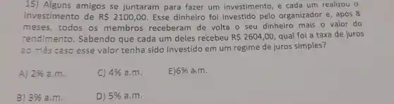 15) Alguns amigos se juntaram para fazer um investimento e cada um realizou o
investimento de RS 2100,00 Esse dinheiro foi investido pelo organizador e , após 8
meses , todos os membros receberam de volta o seu dinheiro mais o valor do
rendimento . Sabendo que cada um deles recebeu R 2604,00 , qual foi a taxa de juros
ao mês caso esse valor tenha sido investido em um regime de juros simples?
A) 2%  a.m.
C) 4%  a.m.
E) 6%  a.m.
B) 3%  a.m.
D) 5%  a.m.