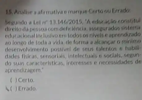 15. Analise a afirmativi e marque Certoou trado
Segundo a Lei n" 13.146/2015,''/ educação constitul
direito da pessoa com deficlência, assegurad s sisterna
educacional inclusivoem todos os nivels e aprendizado
ao longo de toda a vida, de forma a alcancar o minimo
dese volvimento possivel de seus talentos o habili-
dades fisicas, sensorials intelectuals e socials, segun-
do suas caracteristicas interesses e necessidades de
aprendizagem."
c ) Certo
( ) Errado