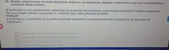 15. Analise atentamente as duas asserções abaixo e, na sequência, marque a alternativa que traz corretamente o
resultado desta análise.
laminadoré um equipamento essencial no processo de laminação cuja função principal é reduzir a espessura
de uma chapa metálica ao passar o material entre dois cilindros girantes.
PORQUE
A precisão e a qualidade do produto laminado dependem exclusivamente da temperatura de operação do
laminador.
Ambas as asserções sào verdadeiras e a 2 justifica a 1
Ambas as assercôes são verdadeiras e a 2 não justifica a 1.
A asserção 1 é incorreta e a 2 é correta.
A asserção 1 é correta e a 2 é Incorreta.