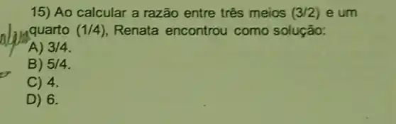 15) Ao calcular a razão entre três meios (3/2) e um
quarto (1/4) Renata encontrou como solução:
A) 3/4
B) 5/4
C) 4.
D) 6.