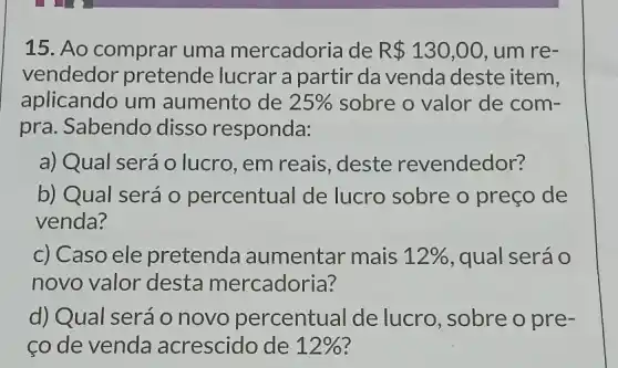 15. Ao comprar uma mercadoria de R 130,00 , um re-
vendedor pretende lucrar a partir da venda deste item,
aplicando um aumento de 25%  sobre o valor de com-
pra. Sabendo disso responda:
a) Qual seráo lucro, em reais , deste revendedor?
b) Qual será 0 percentual de lucro sobre o preço de
venda?
c) Caso ele pretenda aumentar mais 12%  , qual será o
novo valor desta mercadoria?
d) Qual será 0 novo percentual de lucro, sobre o pre-
ço de venda acrescido de 12%