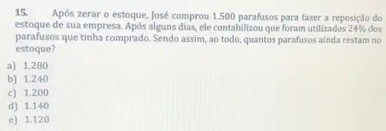 15. Após zerar o estoque, José comprou 1.500 parafusos para fazer a reposição do
estoque de sua empresa Após alguns dias, ele contabilizou que foram utilizados 24%  dos
parafusos que tinha comprado. Sendo assim, ao todo, quantos parafusos ainda restam no
estoque?
a) 1.280
b) 1.240
c) 1.200
d) 1.14 o
e) 1.120