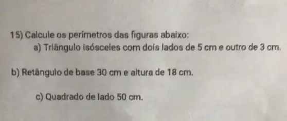 15) Calcule os perímetros das figuras abaixo:
a) Triângulo isósceles com dois lados de 5 cm e outro de 3 cm.
b) Retângulo de base 30 cm e altura de 18 cm.
c) Quadrado de lado 50 cm.