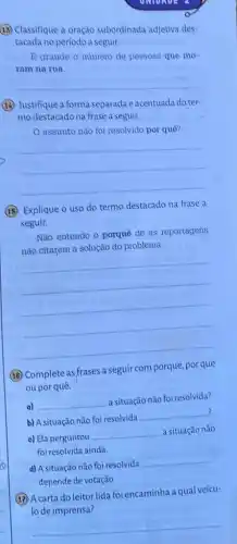 (15) Classifique a oração subordinada adjetiva des
tacada no periodo a seguir.
B grande o numero de pessoas que mo-
ram na rua.
__
(1) Justifique a forma separada e acentuada do ter-
mo destacado na frase a seguir.
assunto nào foi resolvido por quê?
__
(15.) Explique o uso do termo destacado na frase a
seguir.
Não entendo o porquê de as reportagens
nào citarem a solução do problema.
__
(18) Complete as frases a seguir com porque, por que
oupor quê.
a) __
a situação não foi resolvida?
?
b) A situação não foi resolvida
__
c) Ela perguntou
__ a situação não
foi resolvida ainda.
d) A situação não foi resolvida
__
depende de votação.
(17) A carta do leitor lida foi encaminha a qual veícu-
lo de imprensa?
__