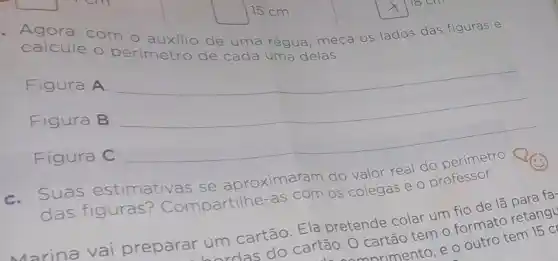 15 cm
com o
calcule	de uma régua, meça
os lados das figuras e
delas
Figura A:
__
Figura B: __
Figura C:
__
c. Suas estimativas s
proximaram do
valor real
perimetro QQ
colegas
das figuras Compartilhe-
as
m os col
e o professor.
Marina vai preparar um
cartão. Ela pretende colar um tio de la
rdas do
cartão. O cartão tem o formato retand
rimento, e o outro tem 15 c