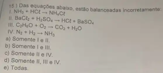 15 ) Das equações abaixo , estão balanceadas incorretamente:
NH_(3)+HClarrow NH_(4)Cl
I
BaCl_(2)+H_(2)SO_(4)arrow HCl+BaSO_(4) C_(2)H_(6)O+O_(2)arrow CO_(2)+H_(2)O
III
IV N_(2)+H_(2)arrow NH_(3)
a) Somente I e 11
b) Somente I e 111
c) Somente 11 e 1V
d) Somente 11 , III e 1V
e) Todas.