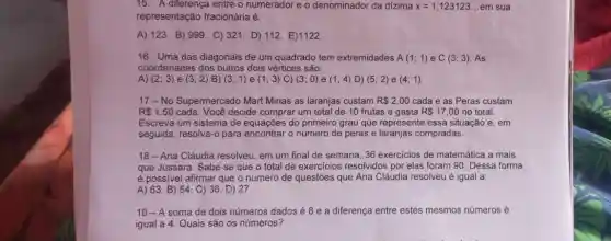 15. A diferença entre o numerador e o denominador da dizima x=1,123123. __ em sua
representação fracionária é:
A) 123. B)999. C) 321. D)112. E)1122
16. Uma das diagonais de um quadrado tem extremidades A(1;1) e C(3;3) As
coordenadas dos outros dois vértices são:
A) (2;3) e (3;2) B) (3;1) e (1;3) C) (3;0) e (1;4) D) (5;2) e (4;1)
17-No Supermercado Mart Minas as laranjas custam R 2,00 cada e as Peras custam
R 1,50 cada. Você decide comprar um total de 10 frutas e gasta R 17,00 no total.
Escreva um sistema de equações do primeiro grau que represente essa situação e, em
seguida, resolva-o para encontrar o número de peras e laranjas compradas.
18-Ana Cláudia resolveu em um final de semana, 36 exercicios de matemática a mais
que Jussara. Sabe-se que o total de exercicios resolvidos por elas foram 90. Dessa forma
é possivel afirmar que o número de questões que Ana Cláudia resolveu é igual a:
A) 63. B) 54 C) 36. D) 27.
19-A soma de dois números dados é 8 e a diferença entre estes mesmos números é
igual a 4. Quais são os números?