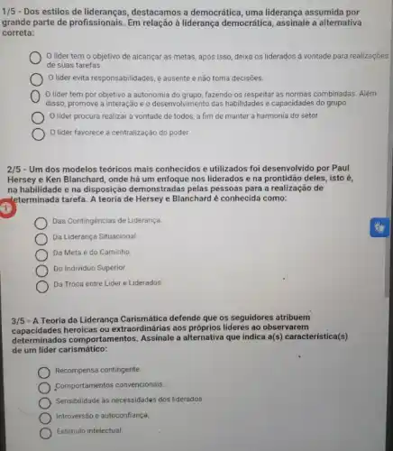 1/5 - Dos estilos de destacamos a democrática, uma liderança assumida por
grande parte de profissionais Em relação à liderança democrática, assinale a alternativa
correta:
lider temo objetivo de alcançar as metas, após isso, deixa os liderados a vontade para realizaçōes
de suas tarefas.
lider evita responsabilidades é ausente e não toma decisoes.
lider tem por objetivo a autonomia do grupo, fazendo-os respeitar as normas combinadas. Além
disso, promove a interação e o desenvolvimento das habilidades e capacidades do grupo.
lider procura realizar a vontade de todos a fim de manter a harmonia do setor.
lider favorece a centralização do poder.
2/5 - Um dos modelos teóricos mais conhecidos e utilizados foi desenvolvido por Paul
Hersey e Ken Blanchard , onde há um enfoque nos liderados e na prontidão deles, isto é,
na habilidade e na disposição demonstradas pelas pessoas para a realização de
-leterminada tarefa. A teoria de Hersey e Blanchard é conhecida como:
Das Contingências de Liderança.
Da Liderança Situacional
Da Meta e do Caminho
Do Individuo Superior.
Da Troca entre Lider e Liderados.
3/5 - ATeoria da Liderança defende que os seguidores atribuem
capacidades heroicas ou extraordinárias aos lideres ao observarem
determinados comportamentos a alternativa que indica a(s) característica(s)
de um lider carismático:
Recompensa contingente.
Comportamentos convencionais.
Sensibilidade as necessidades dos liderados.
Introversão e autoconfiança.
Estímulo intelectual.