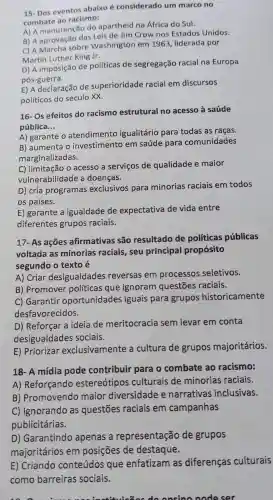 15- Dos eventos abaixo é considerado um marco no
combate ao racismo:
A) A manutenção do apartheid na Africa do Sul.
B) A aprovação das Crow nos Estados Unidos.
C) A Marcha sobre Washington em 1963 liderada por
Martin Luther King Jr.
D) A imposição de políticas de segregação racial na Europa
pós-guerra.
E) A declaração de superioridade racial em discursos
politicos do século XX.
16- Os efeitos do racismo estrutural no acesso à saúde
pública __
A) garante o atendimento igualitário para todas as raças.
B) aumenta o investimento em saúde para comunidades
marginalizadas.
C) limitação o acesso a serviços de qualidade e maior
vulnerabilidade a doenças.
D) cria programas exclusivos para minorias raciais em todos
os países.
E) garante a igualdade de expectativa de vida entre
diferentes grupos raciais.
17- As ações afirmativas são resultado de políticas públicas
voltada as minorias raciais, seu principal propósito
segundo o texto é
A) Criar desigualdades reversas em processos seletivos.
B) Promover políticas que ignoram questões raciais.
C) Garantir oportunidades iguais para grupos historicamente
desfavorecidos.
D) Reforçar a ideia de meritocracia sem levar em conta
desigualdades sociais.
E) Priorizar exclusivamente a cultura de grupos majoritários.
18- A mídia pode contribuir para o combate ao racismo:
A) Reforçando estereótipos culturais de minorias raciais.
B) Promovendo maior diversidade e narrativas inclusivas.
C) Ignorando as questões raciais em campanhas
publicitárias.
D) Garantindo apenas a representação de grupos
majoritários em posições de destaque.
E) Criando conteúdos que enfatizam as diferenças culturais
como barreiras sociais.
onsino node ser