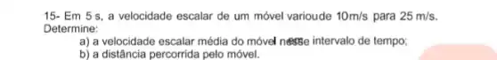 15- Em 5 s , a velocidade escalar de um móvel varioude 10m/s para 25m/s.
Determine:
a) a velocidade escalar média do móvel nesse intervalo de tempo;
b) a distância percorrida pelo móvel.