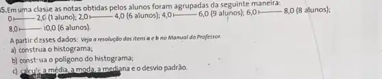 15. Em uma classe as notas obtidas pelos alunos foram agrupadas da seguinte maneira:
__ 2,C (1 aluno); 2,0 H __ -4,0 (6 alunos); 4,0 __ 6,0 (9 alunos); 6,0 F __ -8,0 (8 alunos);
__ 10,0 (6 alunos).
A partir desses dados: Veja a resolução dos itens aebno Manual do Professor.
a) construa o histograma;
b) const-ua o poligono do histograma;
c) calcule a média , a moda, a mediana e o desvio padrão.