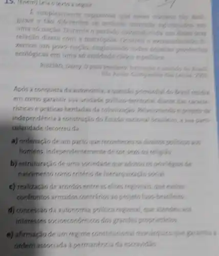 15. (Enem) Leia 6 texto a seguir
E simplesmente espantoso que esses nucleos tao
guais e táo diferentes se tenham mantido
uma so naçǎo Durante o periodo colonial, excis orn deles
relação direta com a metropole Georren
zernos um povo nacáo áo, englobando todas aquelas provincias
ecológicas em uma s6
entidade clvica epolitica.
RIBEIRO, Darcy. Opovo brasileiror posside
Sao Paulo: Compentis
Após a conquista da autonomia, a questao primordial do Beast residia
em como garantir sua unidade politico -territorial diante das caracle
risticas e práticas herdadas da colonização Relacionando opojeno de
independencia a construção do Estado nacional brasileirs
cularidade decorreu da
a) ordenação de um pacto que reconheceu os direits
homens, independenter ventede cox,sexo ou religious
b) estruturação de uma sociedade que provilegios de
nascimento como critério de hierarquizacio social
c) realização de accrdos entre as elites regionals, que evitos
confrontos armados contrarios ao projent Juso-brasileiro
d) concessão da autonomia politica regional, que atendes acs
interesses socioeconómicos dos grandes proprietários.
e) afirmação de um regime constitucional mondreplico que garantiu a
ordern associada a permanéncia da escravidao