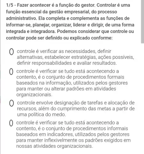 1/5 - Fazer acontecer é a função do gestor.. Controlar é uma
função essencial da gestão empresarial do processo
administrative . Ela completa e complementa as funções de
informar-se , planejar organizar , liderar e dirigir de uma forma
integrada e integradora . Podemos considerar que controle ou
controlar pode ser definido ou explicado conforme:
controle é verificar as necessidades ,definir
alternativas , estabelecer estratégias , acões possiveis,
definir responsabilida des e avaliar resultados.
controle é verificar se tudo está acontecendo a
contento, é 0 conjunto de procedimentos formais
baseados na informação , utilizados pelos gestores
para manter ou alterar padrões em atividades
organizacionais.
controle envolve designação de tarefas e alocação de
recursos , além do cumprimer to das metas a partir de
uma política do medo.
controle é verificar se tudo está acontecendo a
contento, é o conjunto de procedimen tos informais
baseados em indicadores , utilizados pelos gestores