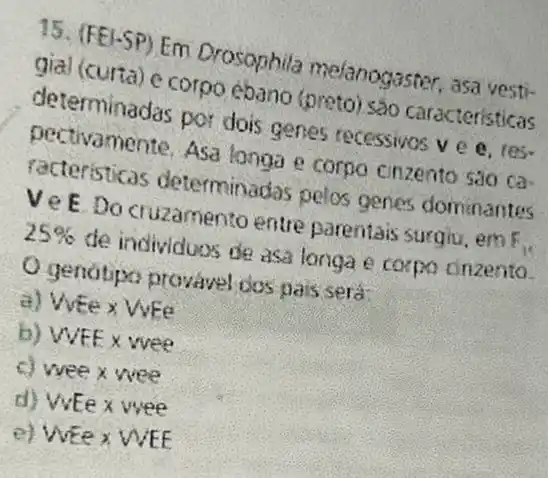 15. (FEI-SP) Em Drosophila melanogaster, asa yesti-
gial (curta) e corpo èbano (preto) sao caracteristicas
determinadas por dois genes recessivos ve e. res.
pectivamente. Asa longa e corpo cinzento sao ca
racteristicas determinadas pelos genes dominantes
VeEDo cruzamento entre parentais surgiu, em F_(1)
25%  de individuos de asa longa e coxpo cinzento.
gendtipo provavel dos pais sera:
a) Vife x Wee
b) WFE x wee
c) wee x wee
d) WEe x wee
e) WEe x WEE