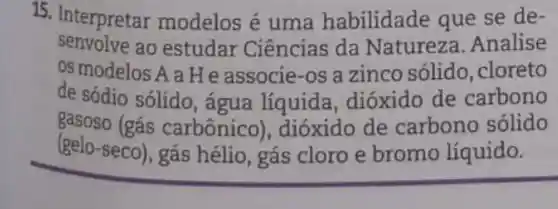 15 . Interpretar modelos é uma habilidade que se de-
senvolve ao estudar Ciências da Natureza .Analise
os modelos A a H e associe -os a zinco solido .cloreto
de sódio sólido, água líquida dióxido de carbono
gasoso (gás carbônico), dióxido de carbono sólido
(gelo-seco), gás hélio , gás cloro e bromo líquido.