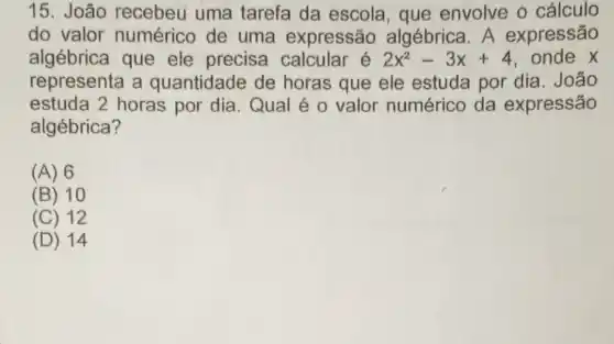 15. João recebeu uma tarefa da escola , que envolve o cálculo
do valor numérico de uma expressão algébrica. A expressão
algébrica que ele precisa calcular é 2x^2-3x+4 onde x
representa a quantidade de horas que ele estuda por dia . João
estuda 2 horas por dia. Qual é o valor numérico da expressão
algébrica?
(A) 6
(B) 10
(C) 12
(D) 14