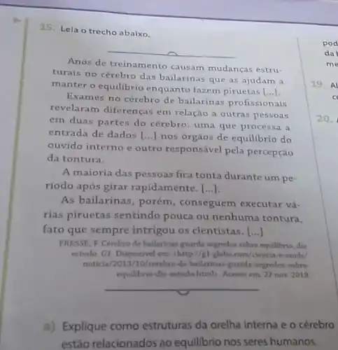 15. Lela o trecho abaixo.
__
Anos de treinamento causam mudanças estru-
turais no cérebro das bailarinas que as ajudam a
manter o equilibrio enquanto fazem piruetas
[ldots ]
Exames no cérebro de bailarinas profissionais
revelaram diferenças em relação a outras pessoas
em duas partes do cérebro; uma que processa a
entrada de dados [ldots ] nos órgàos de equilibrio do
ouvido interno e outro responsável pela percepção
da tontura.
A maioria das pessoas fica tonta durante um pe
ríodo após girar rapidamente [...]
As bailarinas, porém , conseguem executar vá-
rias piruetas sentindo pouca ou nenhuma tontura,
fato que sempre intrigou os cientistas. ()
PRESSE, F. Cérebro de ballarinas guarda segredos sobre equilibrio, diz
estudo. G1. Disponivel em chttp://gl.globo.com/clerocar-e-aude/
noticia/2013/10/cerebro-de ballarinas-guarda-segredos-sobre:
equilibrio-dis-estudo htmb Acesso em: 22 now 2019.
__
a) Explique como estruturas da orelha interna e o cérebro