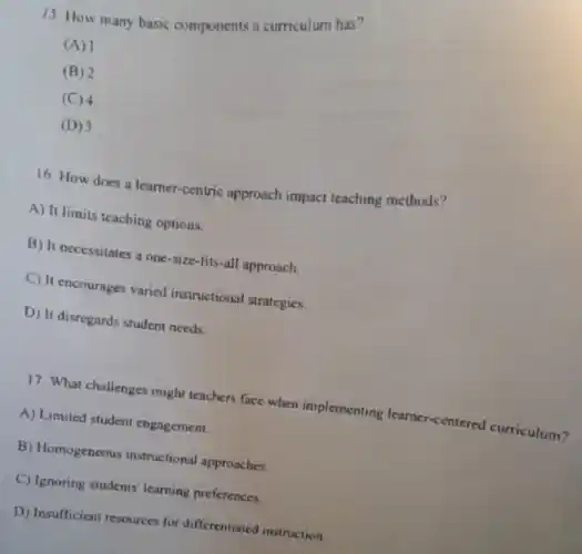 15 How many basic components a curriculum has?
(A) 1
(B) 2
(C) 4
(D) 3
16. How does a learner-centric approach impact teaching methods?
A) It limits teaching options.
B) It necessitates a one-size-fits-all approach.
C) It encourages varied instructional strategies.
D) It disregards student needs.
17. What challenges might teachers face when implementing learnc -centered curriculum?
A) Limited student engagement.
B) Homogeneous instructional approaches.
C) Ignoring students' learning preferences
D) Insufficient resources for differentiated instruction.