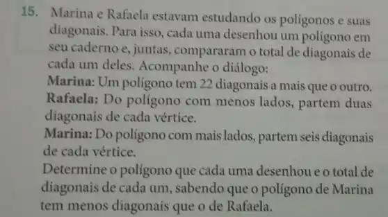 15. Marina e Rafaela estavam estudando os polígonos e suas
diagonais. Para isso , cada uma desenhou um poligono em
seu caderno e, juntas , comparam o total de diagonais de
cada um deles Acompanhe o diálogo:
Marina: Um polígono tem 22 diagonais a mais que o outro.
Rafaela: Do poligono com menos lados, partem duas
diagonais de cada vértice.
Marina: Do polígono com mais lados partem seis diagonais
de cada vértice.
Determine o polígono que cada uma desenhou eo total de
diagonais de cada um , sabendo que o polígono de Marina
tem menos diagonais que o de Rafaela.