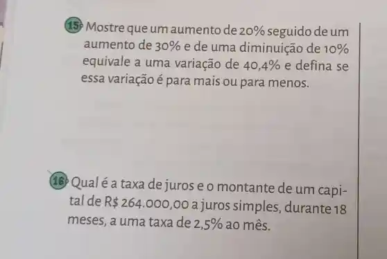 15. Mostre que um aumento de
20%  seguido deum
aumento de 30%  e de uma diminuição de 10% 
equivale a uma variação de 40,4%  e defina se
essa variação é para mais ou para menos.
18 Qualéa taxa de juros e o montante de um capi-
tal de R 264.000,00
a juros simples ,durante 18
meses,a uma taxa de 2,5%  ao mês.