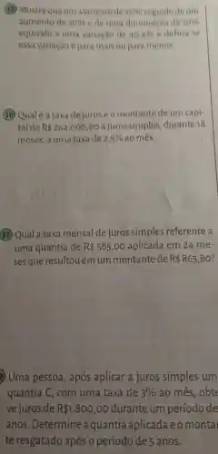 (15) Mostre que um aumentode 2080 seguidodeum
aumento de 30%  e de uma diminuicao de 10% 
equivale a uma variação de 40,4%  e defina se
essa variação épara mais ou para menos
(16) Qual é a taxa dejuros e o montante de um capi-
tal de R 264,000,00 a juros simples durante 18
meses, a uma taxa de 2,5%  ao mês.
(17) Qual a taxa mensal de juros simples referente a
uma quantia de R 585,00 aplicada em 24 me-
ses que resultou emum montante de R 865,80 ?
Uma pessoa , após aplicar a juros simples um
quantia C, com uma taxa de 3%  ao mês, obte
ve juros de R 1.800,00 durante um período de
anos. Determine aquantia aplicada e montal
te resgatado após o período de 5 anos.