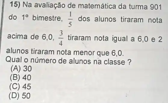 15) Na avaliação de matemática da turma 901
do 1^circ  bimestre, (1)/(5) dos alunos tiraram nota
acima de 6,0, (3)/(4) tiraram nota igual a6,0 e 2
alunos tiraram nota menor que 6,0.
Qual o número de alunos na classe?
(A) 30
(B) 40
(C) 45
(D) 5 o