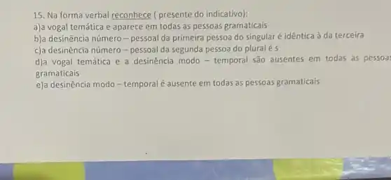 15. Na forma verbal reconhece ( presente do indicativo):
a)a vogal temática e aparece em todas as pessoas gramaticais
b)a desinência número-pessoal da primeira pessoa do singular é idêntica à da terceira
c)a desinência número - pessoal da segunda pessoa do plural é s
d)a vogal temática e a desinência modo - temporal são ausentes em todas as pessoa
gramaticais
e)a desinência modo - temporal é ausente em todas as pessoas gramaticais