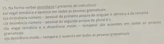 15. Na forma verbal reconhece ( presente do indicativo);
a)a vogal temática e aparece em todas as pessoas gramaticais
b)a desinéncia número -pessoal da primeira pessoa do singularé idéntica à da terceira
c)a desinéncia número -pessoal da segunda pessoa do pluralés
d)a vogal temática e a desinéncia modo -temporal são ausentes em todas as pessoas
gramaticais
e)a desinência modo-temporal é ausente em todas as pessoas gramaticais