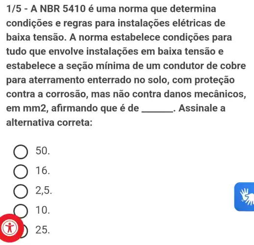 1/5 - A NB R 5410 é uma norma i que determina
condições e regras para instalações elétricas de
baixa tensão . A norma estabelece condições para
tudo que envolve instalações em baixa tensão e
estabelece a seção mínima de um condutor de cobre
para aterramer to enterrado no solo, com proteção
contra a corrosão , mas não contra danos mecânicos,
em mm2 , afirmando que é de __ . Assinale a
alternative correta:
50.
16.
2,5.
10.
(C)
25.